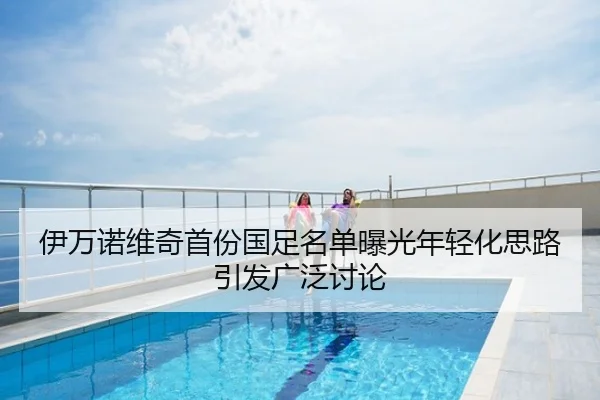 伊万诺维奇首份国足名单曝光年轻化思路引发广泛讨论