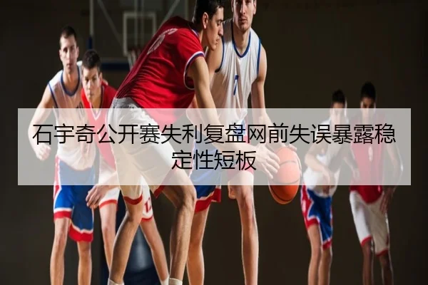 石宇奇公开赛失利复盘网前失误暴露稳定性短板